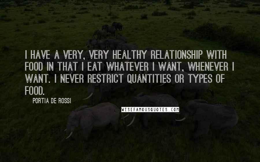 Portia De Rossi quotes: I have a very, very healthy relationship with food in that I eat whatever I want, whenever I want. I never restrict quantities or types of food. Portia De Rossi quotes: I have a very, very healthy relationship with food in that I eat whatever I want, whenever I want. I never restrict quantities or types of food.