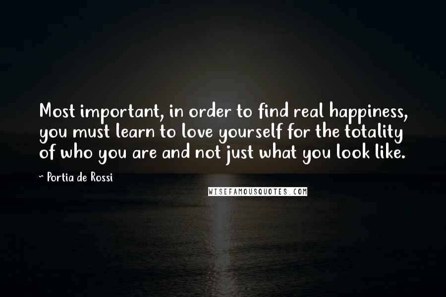 Portia De Rossi quotes: Most important, in order to find real happiness, you must learn to love yourself for the totality of who you are and not just what you look like.