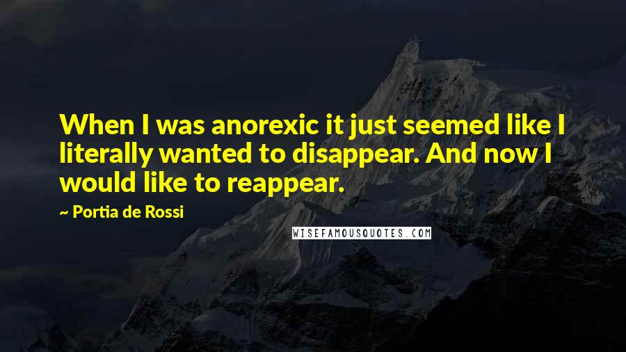 Portia De Rossi quotes: When I was anorexic it just seemed like I literally wanted to disappear. And now I would like to reappear. Portia De Rossi quotes: When I was anorexic it just seemed like I literally wanted to disappear. And now I would like to reappear.