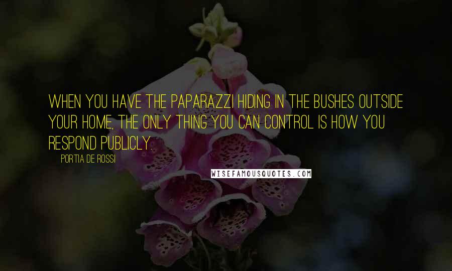Portia De Rossi quotes: When you have the paparazzi hiding in the bushes outside your home, the only thing you can control is how you respond publicly. Portia De Rossi quotes: When you have the paparazzi hiding in the bushes outside your home, the only thing you can control is how you respond publicly.