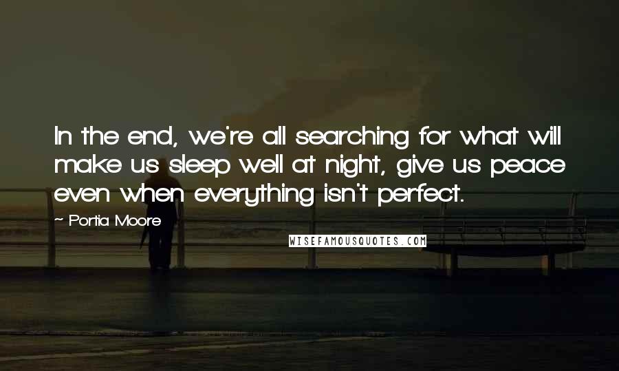Portia Moore quotes: In the end, we're all searching for what will make us sleep well at night, give us peace even when everything isn't perfect. Portia Moore quotes: In the end, we're all searching for what will make us sleep well at night, give us peace even when everything isn't perfect.