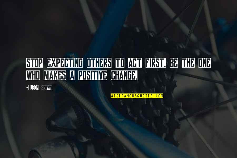 Positive Change Quotes By Leon Brown: Stop expecting others to act first, be the