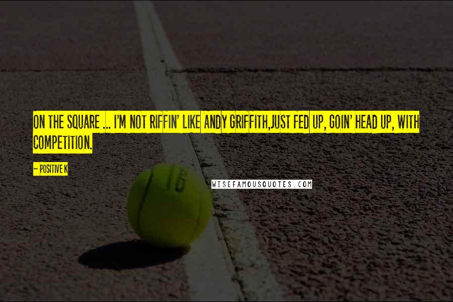 Positive K quotes: On the square ... I'm not riffin' like Andy Griffith,Just fed up, goin' head up, with competition.