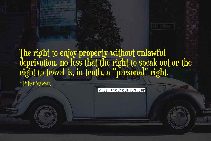 Potter Stewart quotes: The right to enjoy property without unlawful deprivation, no less that the right to speak out or the right to travel is, in truth, a "personal" right. Potter Stewart quotes: The right to enjoy property without unlawful deprivation, no less that the right to speak out or the right to travel is, in truth, a "personal" right.