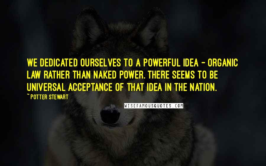 Potter Stewart quotes: We dedicated ourselves to a powerful idea - organic law rather than naked power. There seems to be universal acceptance of that idea in the nation.