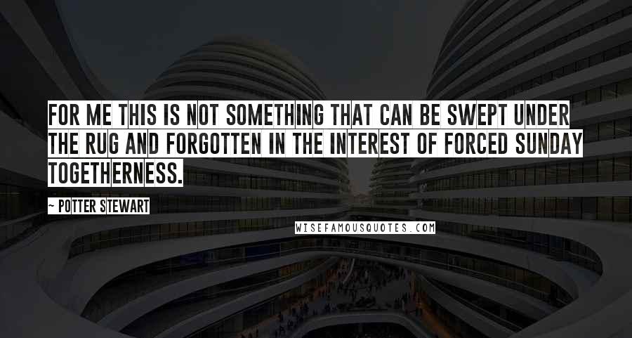 Potter Stewart quotes: For me this is not something that can be swept under the rug and forgotten in the interest of forced Sunday togetherness. Potter Stewart quotes: For me this is not something that can be swept under the rug and forgotten in the interest of forced Sunday togetherness.