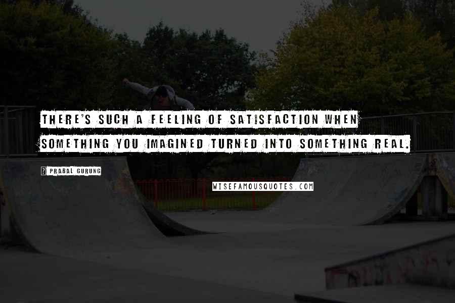 Prabal Gurung quotes: There's such a feeling of satisfaction when something you imagined turned into something real.