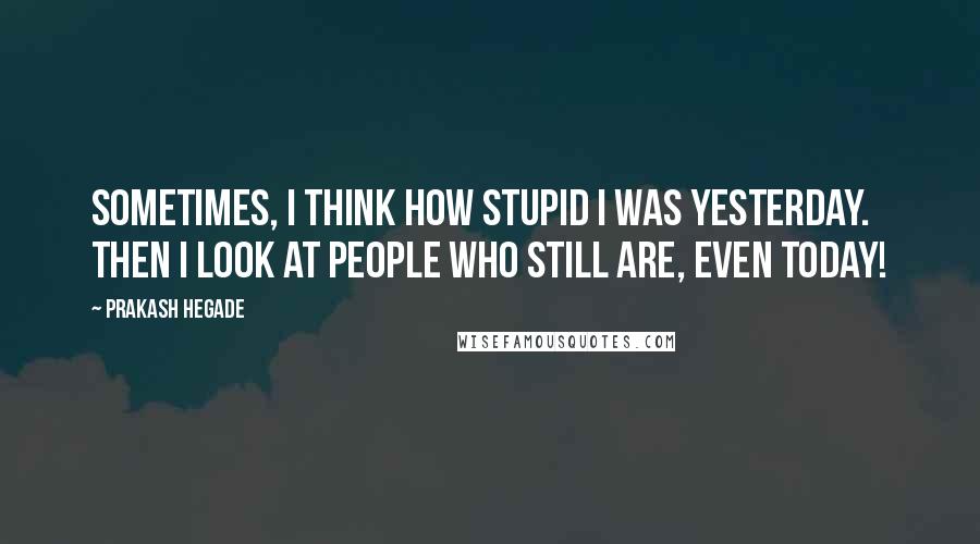 Prakash Hegade quotes: Sometimes, I think how stupid I was yesterday. Then I look at people who still are, even today!