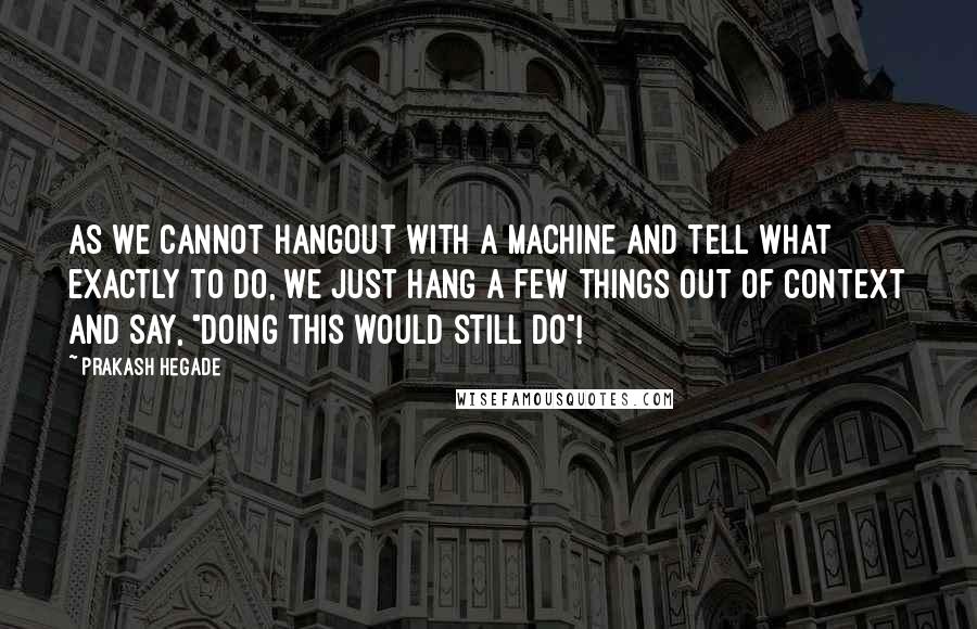 Prakash Hegade quotes: As we cannot hangout with a machine and tell what exactly to do, we just hang a few things out of context and say, "doing this would still do"! Prakash Hegade quotes: As we cannot hangout with a machine and tell what exactly to do, we just hang a few things out of context and say, "doing this would still do"!