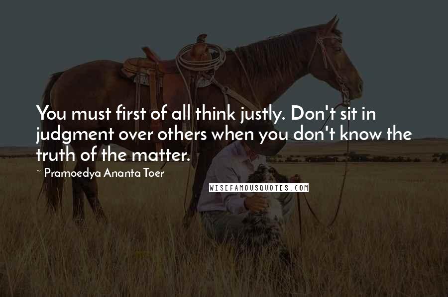 Pramoedya Ananta Toer quotes: You must first of all think justly. Don't sit in judgment over others when you don't know the truth of the matter.