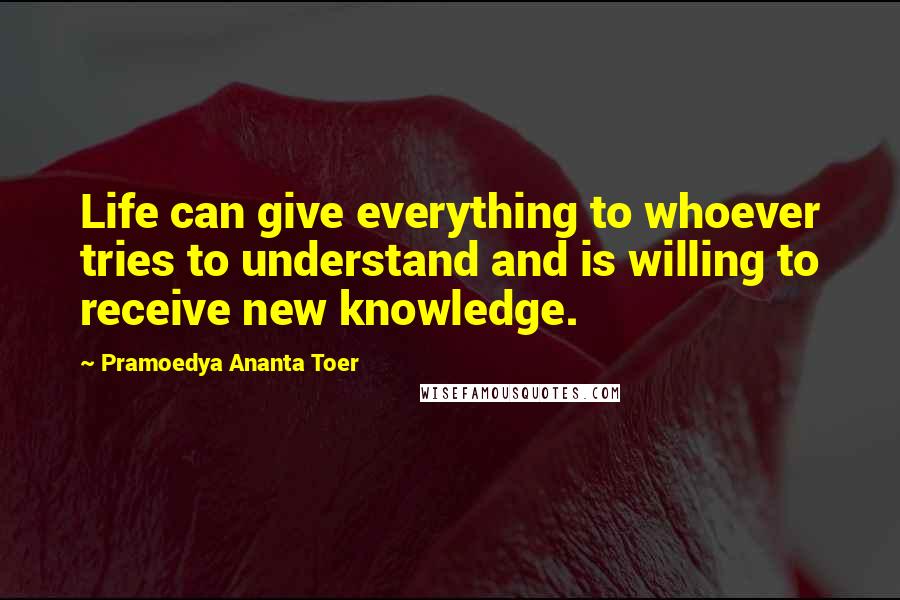 Pramoedya Ananta Toer quotes: Life can give everything to whoever tries to understand and is willing to receive new knowledge.