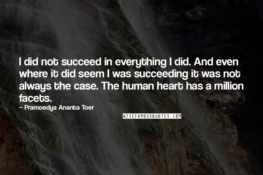 Pramoedya Ananta Toer quotes: I did not succeed in everything I did. And even where it did seem I was succeeding it was not always the case. The human heart has a million facets.