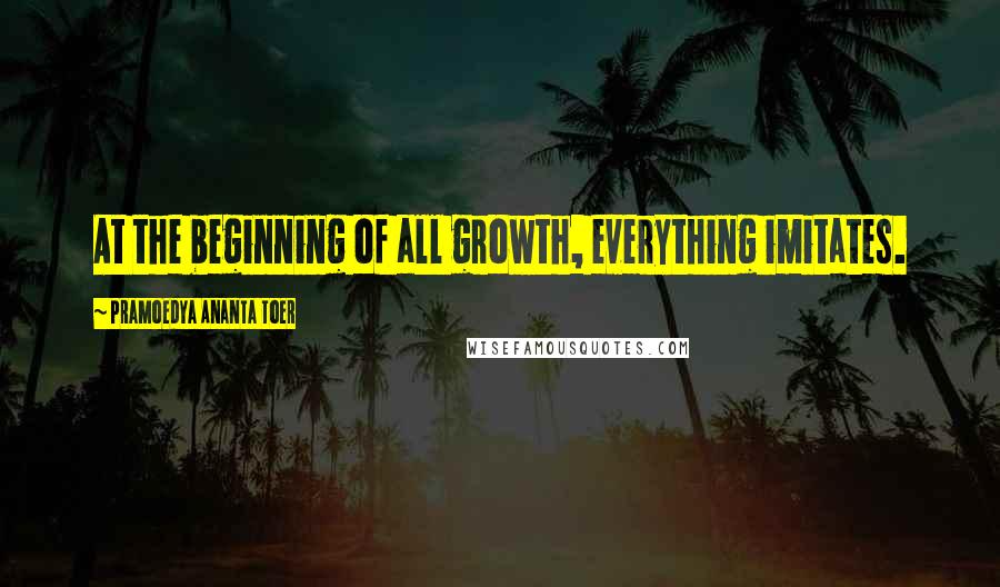 Pramoedya Ananta Toer quotes: At the beginning of all growth, everything imitates.