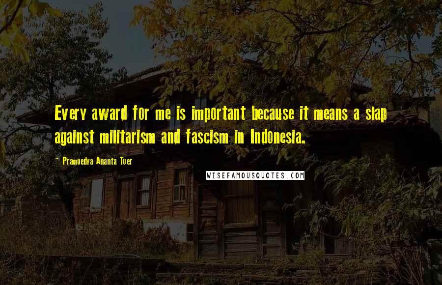 Pramoedya Ananta Toer quotes: Every award for me is important because it means a slap against militarism and fascism in Indonesia.
