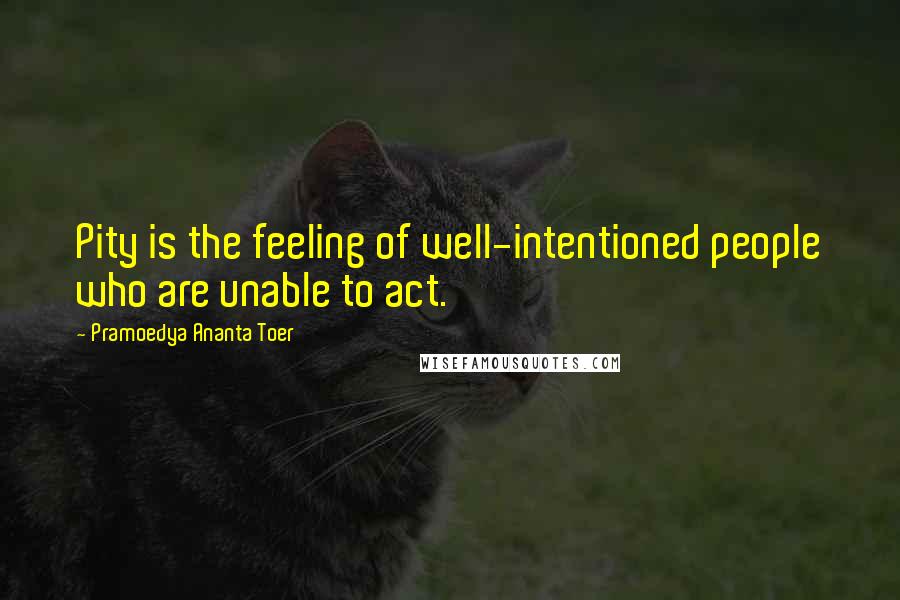 Pramoedya Ananta Toer quotes: Pity is the feeling of well-intentioned people who are unable to act.