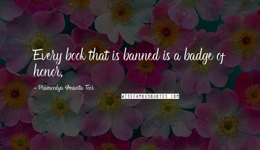 Pramoedya Ananta Toer quotes: Every book that is banned is a badge of honor.