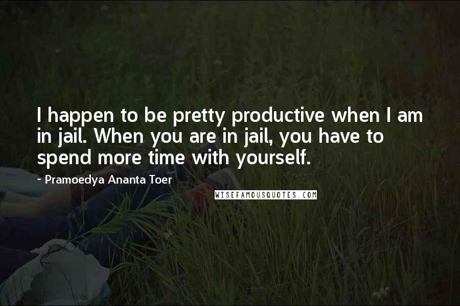 Pramoedya Ananta Toer quotes: I happen to be pretty productive when I am in jail. When you are in jail, you have to spend more time with yourself.