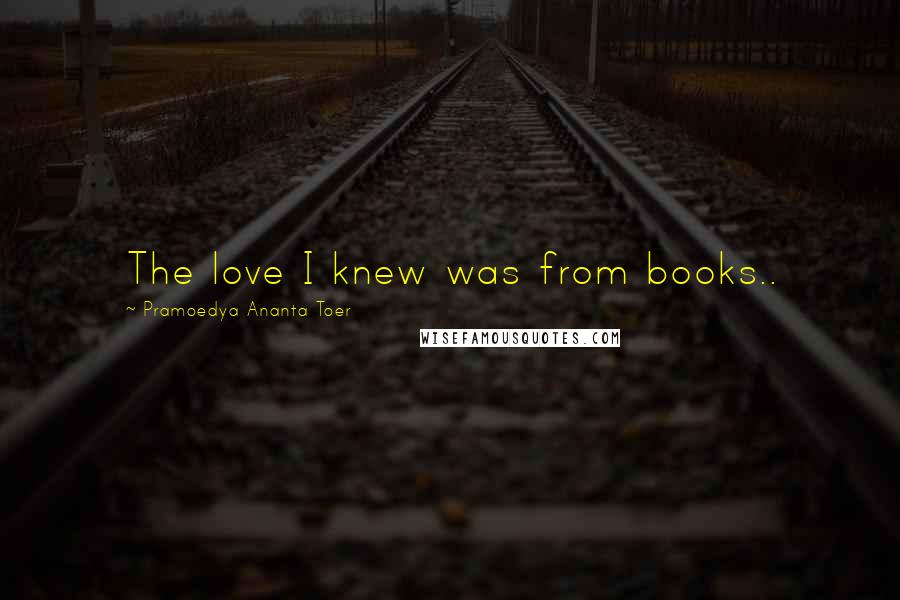 Pramoedya Ananta Toer quotes: The love I knew was from books..