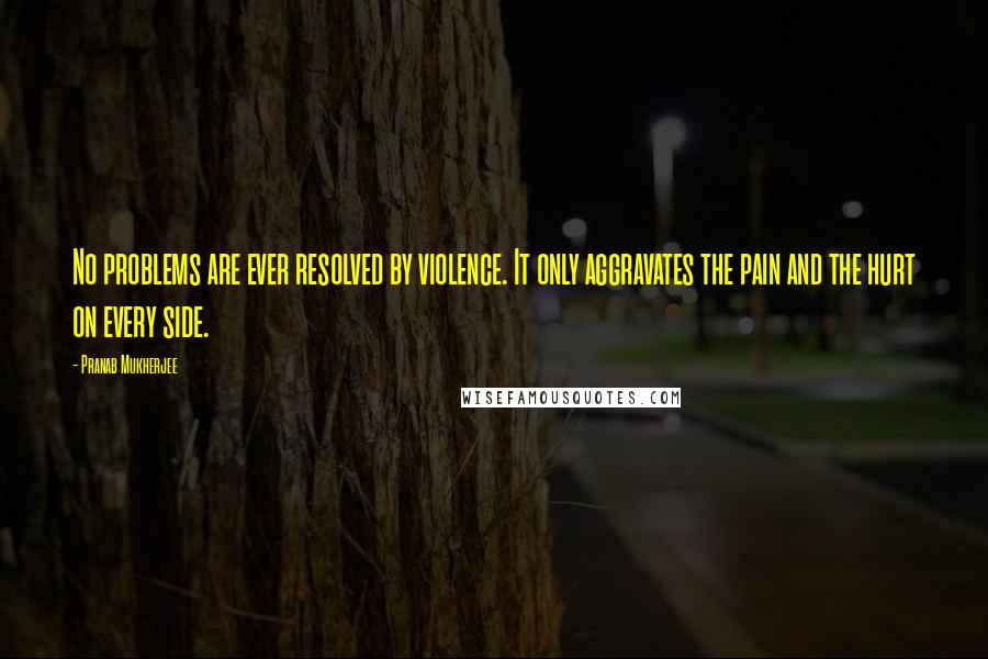 Pranab Mukherjee quotes: No problems are ever resolved by violence. It only aggravates the pain and the hurt on every side.