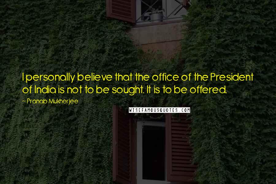 Pranab Mukherjee quotes: I personally believe that the office of the President of India is not to be sought. It is to be offered. Pranab Mukherjee quotes: I personally believe that the office of the President of India is not to be sought. It is to be offered.
