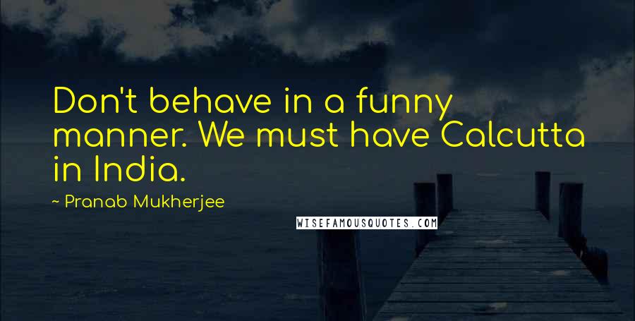 Pranab Mukherjee quotes: Don't behave in a funny manner. We must have Calcutta in India.