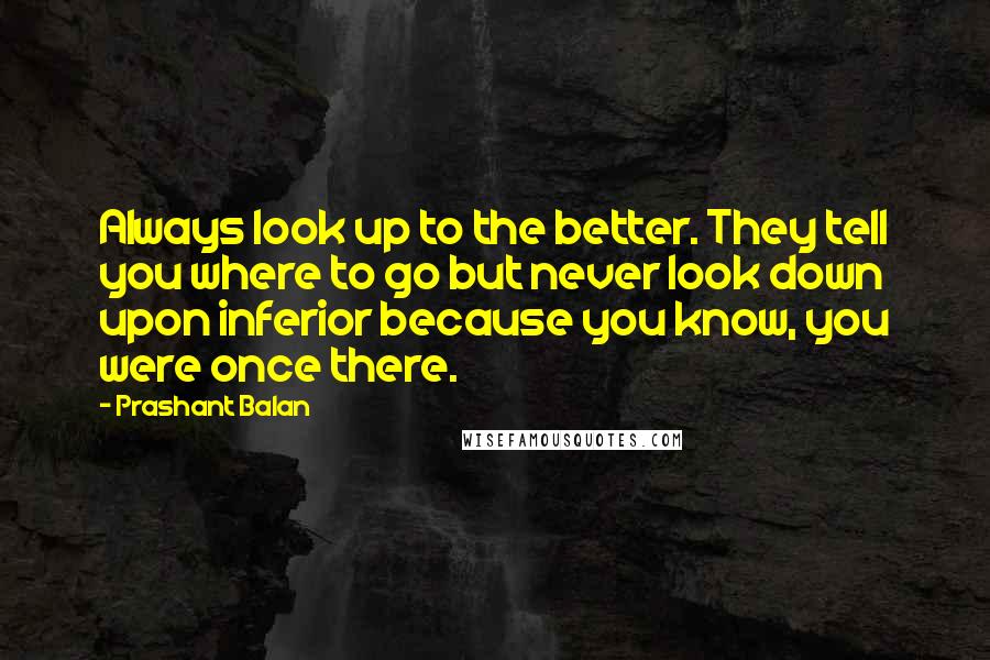 Prashant Balan quotes: Always look up to the better. They tell you where to go but never look down upon inferior because you know, you were once there.