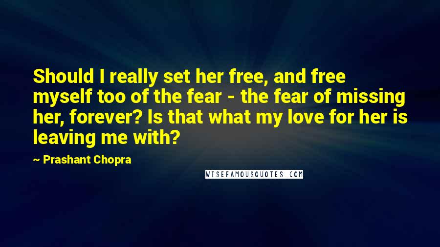 Prashant Chopra quotes: Should I really set her free, and free myself too of the fear - the fear of missing her, forever? Is that what my love for her is leaving me