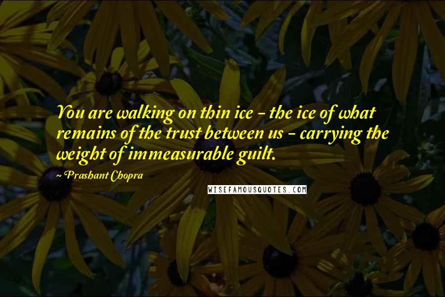 Prashant Chopra quotes: You are walking on thin ice - the ice of what remains of the trust between us - carrying the weight of immeasurable guilt.