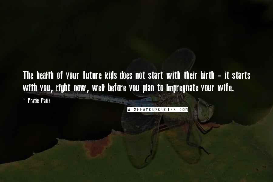Pratik Patil quotes: The health of your future kids does not start with their birth - it starts with you, right now, well before you plan to impregnate your wife. Pratik Patil quotes: The health of your future kids does not start with their birth - it starts with you, right now, well before you plan to impregnate your wife.