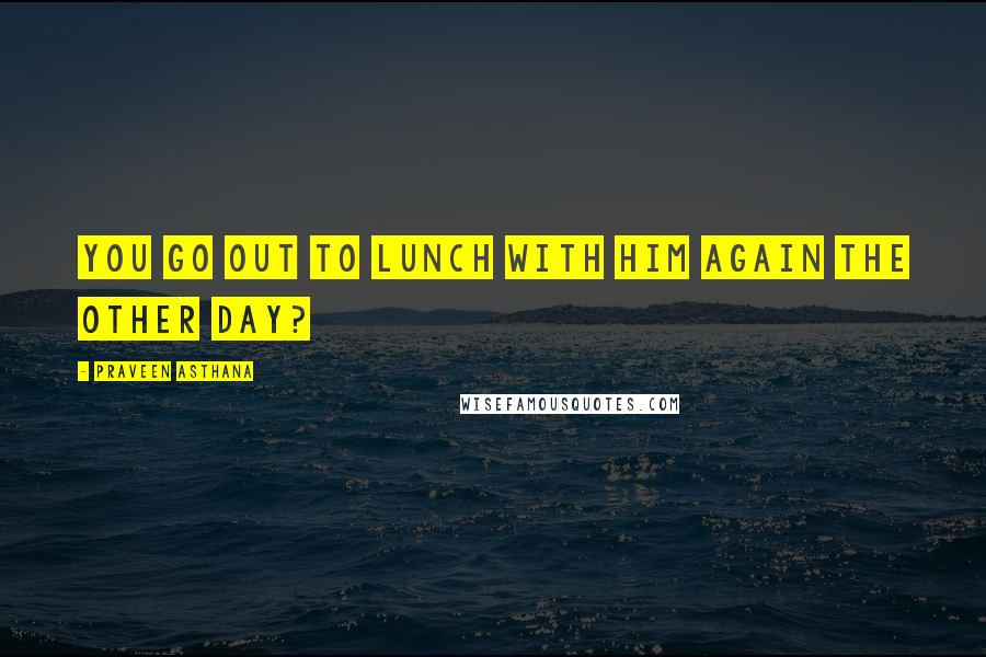 Praveen Asthana quotes: you go out to lunch with him again the other day?