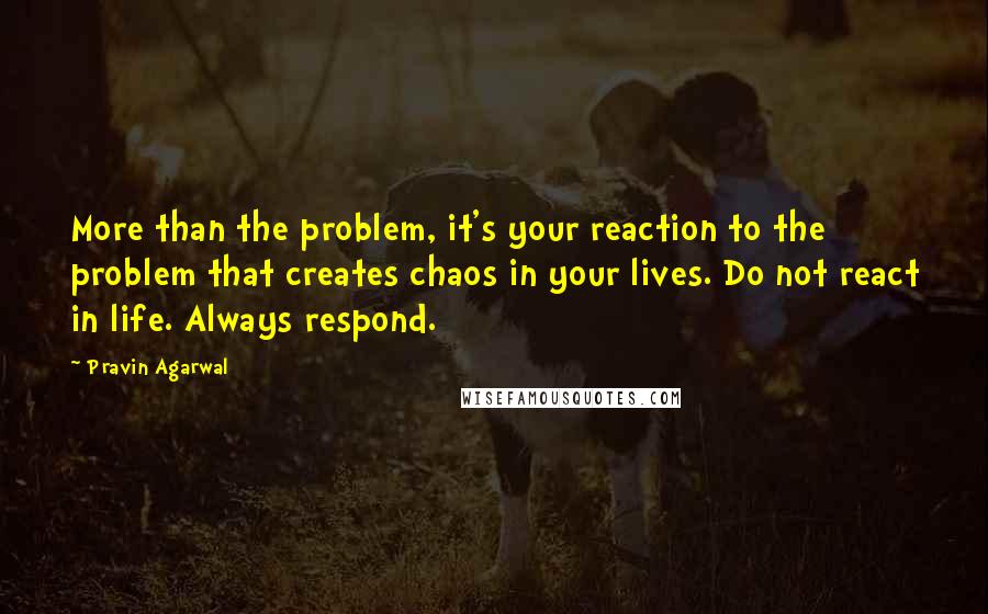 Pravin Agarwal quotes: More than the problem, it's your reaction to the problem that creates chaos in your lives. Do not react in life. Always respond.