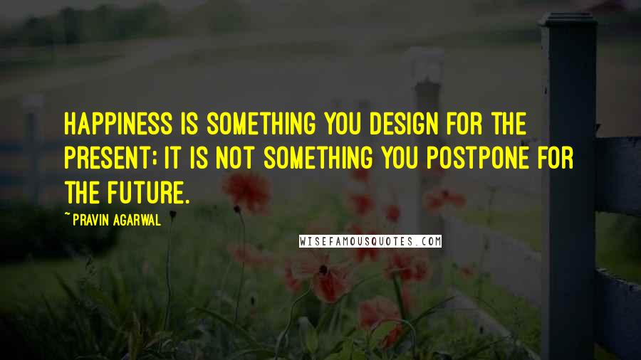 Pravin Agarwal quotes: Happiness is something you design for the present; it is not something you postpone for the future.