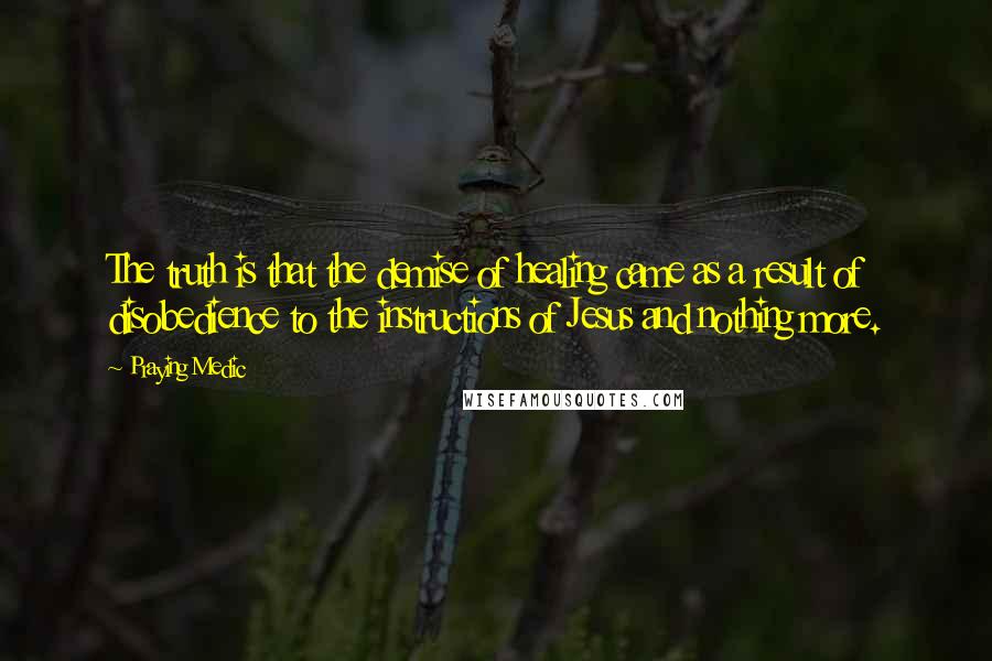 Praying Medic quotes: The truth is that the demise of healing came as a result of disobedience to the instructions of Jesus and nothing more. Praying Medic quotes: The truth is that the demise of healing came as a result of disobedience to the instructions of Jesus and nothing more.