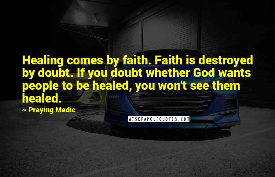 Praying Medic quotes: Healing comes by faith. Faith is destroyed by doubt. If you doubt whether God wants people to be healed, you won't see them healed. Praying Medic quotes: Healing comes by faith. Faith is destroyed by doubt. If you doubt whether God wants people to be healed, you won't see them healed.