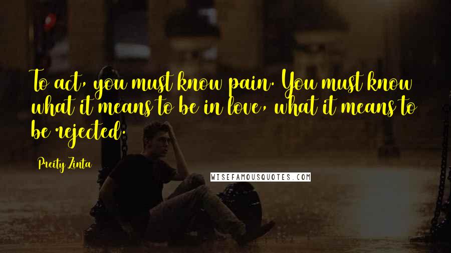 Preity Zinta quotes: To act, you must know pain. You must know what it means to be in love, what it means to be rejected.