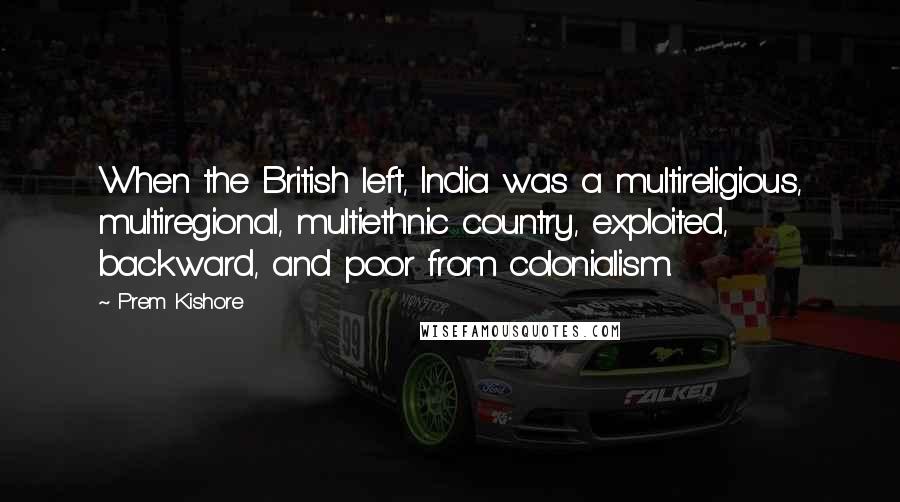 Prem Kishore quotes: When the British left, India was a multireligious, multiregional, multiethnic country, exploited, backward, and poor from colonialism.