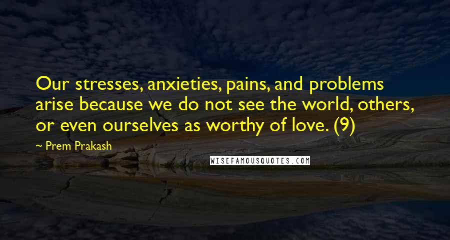 Prem Prakash quotes: Our stresses, anxieties, pains, and problems arise because we do not see the world, others, or even ourselves as worthy of love. (9)