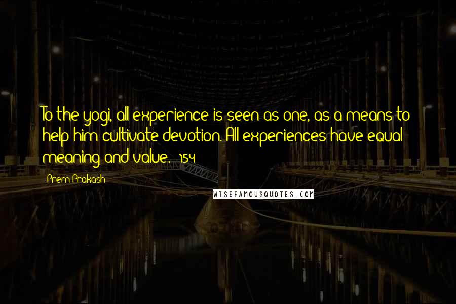 Prem Prakash quotes: To the yogi, all experience is seen as one, as a means to help him cultivate devotion. All experiences have equal meaning and value. (154)