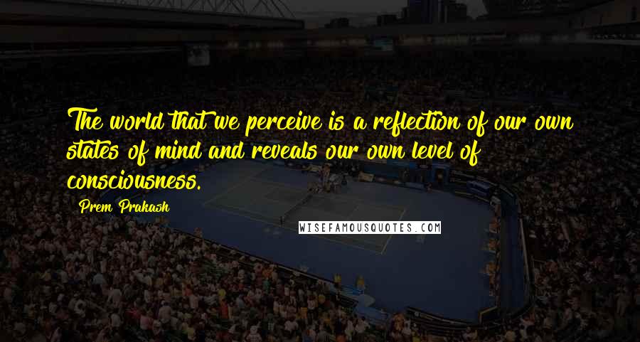 Prem Prakash quotes: The world that we perceive is a reflection of our own states of mind and reveals our own level of consciousness.