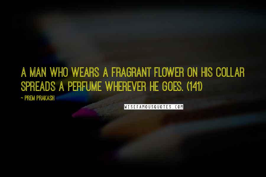 Prem Prakash quotes: A man who wears a fragrant flower on his collar spreads a perfume wherever he goes. (141)