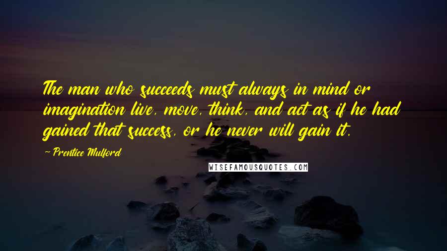 Prentice Mulford quotes: The man who succeeds must always in mind or imagination live, move, think, and act as if he had gained that success, or he never will gain it.