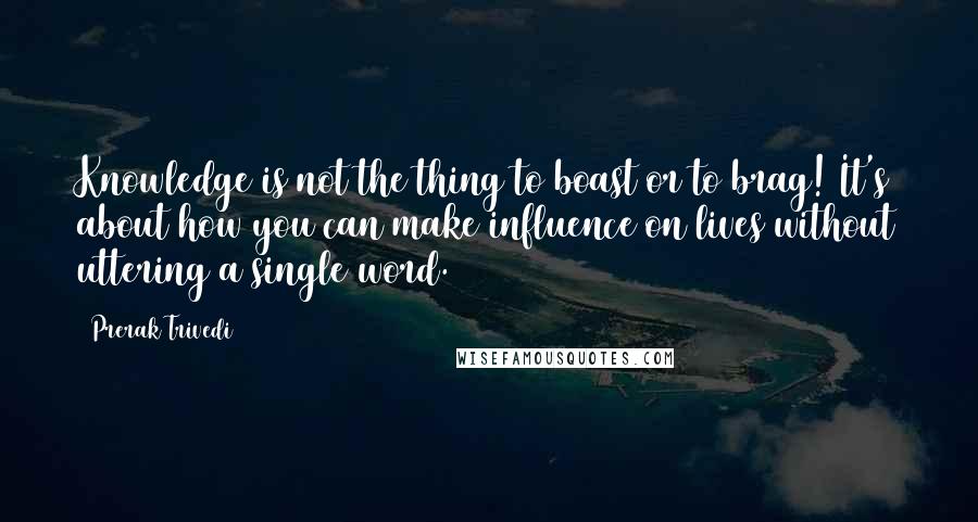 Prerak Trivedi quotes: Knowledge is not the thing to boast or to brag! It's about how you can make influence on lives without uttering a single word.