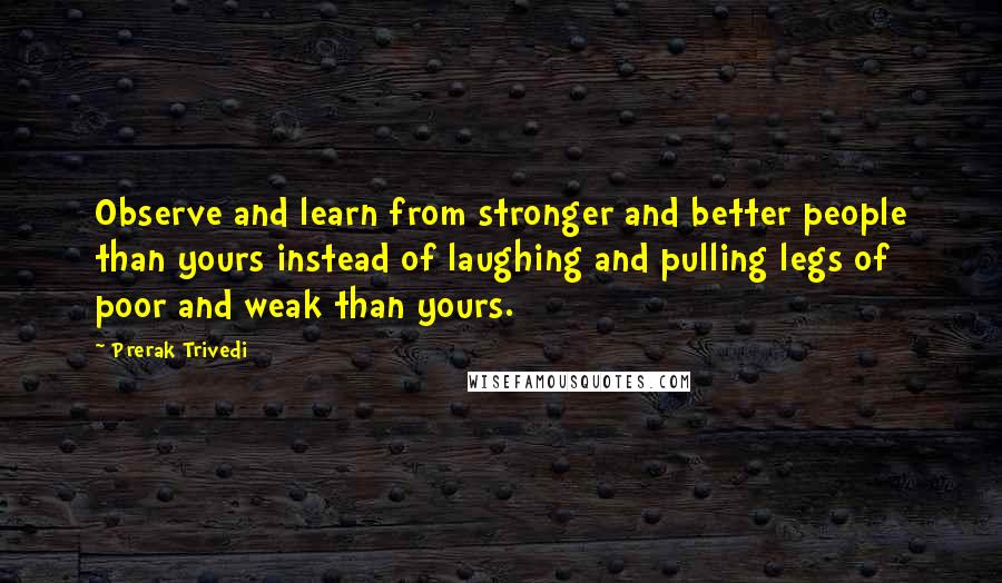 Prerak Trivedi quotes: Observe and learn from stronger and better people than yours instead of laughing and pulling legs of poor and weak than yours.