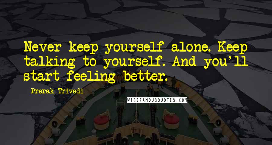 Prerak Trivedi quotes: Never keep yourself alone. Keep talking to yourself. And you'll start feeling better.