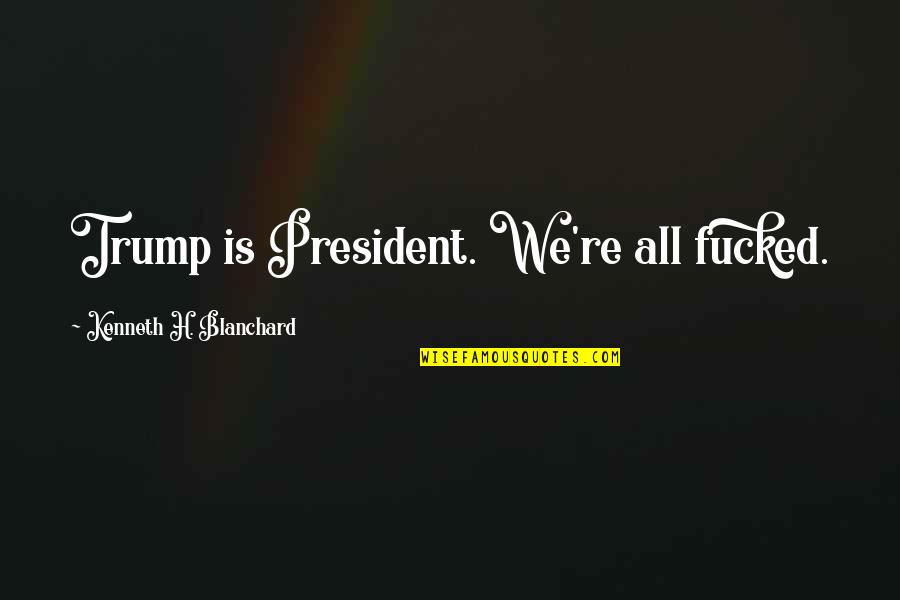 President Trump Quotes By Kenneth H. Blanchard: Trump is President. We're all fucked.