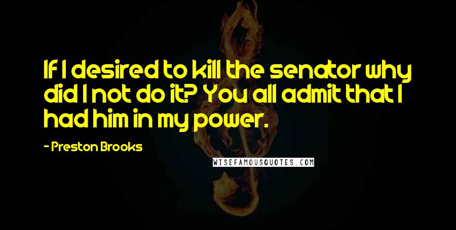 Preston Brooks quotes: If I desired to kill the senator why did I not do it? You all admit that I had him in my power.