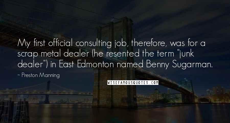 Preston Manning quotes: My first official consulting job, therefore, was for a scrap metal dealer (he resented the term "junk dealer") in East Edmonton named Benny Sugarman.