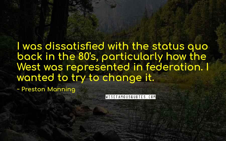 Preston Manning quotes: I was dissatisfied with the status quo back in the 80's, particularly how the West was represented in federation. I wanted to try to change it.