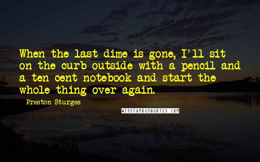 Preston Sturges quotes: When the last dime is gone, I'll sit on the curb outside with a pencil and a ten cent notebook and start the whole thing over again.