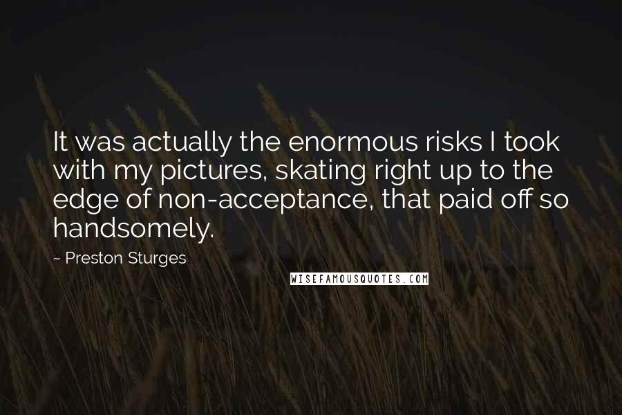 Preston Sturges quotes: It was actually the enormous risks I took with my pictures, skating right up to the edge of non-acceptance, that paid off so handsomely.